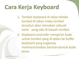Cara Kerja Keyboard
1. Tombol keyboard di tekan.Ketika
tombol di tekan maka tombol
tersebut akan menekan sebuah
karet yang ada di bawah tombol.
2. Keyboard controller mengirim kode
untuk tombol yang di tekan ke buffer
keyboard yang tugasnya
mentransmisikan bentuk-bentuk kode
biner.
12/10/2013 12:26:03 AM

 