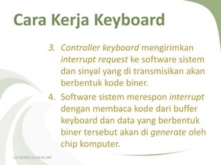 Cara Kerja Keyboard
3. Controller keyboard mengirimkan
interrupt request ke software sistem
dan sinyal yang di transmisikan akan
berbentuk kode biner.
4. Software sistem merespon interrupt
dengan membaca kode dari buffer
keyboard dan data yang berbentuk
biner tersebut akan di generate oleh
chip komputer.
12/10/2013 12:26:03 AM

 