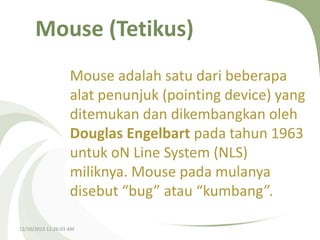 Mouse (Tetikus)
Mouse adalah satu dari beberapa
alat penunjuk (pointing device) yang
ditemukan dan dikembangkan oleh
Douglas Engelbart pada tahun 1963
untuk oN Line System (NLS)
miliknya. Mouse pada mulanya
disebut “bug” atau “kumbang”.
12/10/2013 12:26:03 AM

 