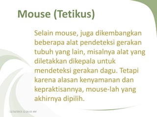 Mouse (Tetikus)
Selain mouse, juga dikembangkan
beberapa alat pendeteksi gerakan
tubuh yang lain, misalnya alat yang
diletakkan dikepala untuk
mendeteksi gerakan dagu. Tetapi
karena alasan kenyamanan dan
kepraktisannya, mouse-lah yang
akhirnya dipilih.
12/10/2013 12:26:03 AM

 