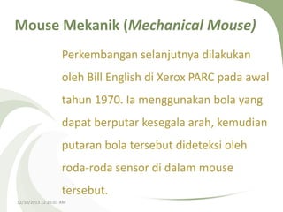 Mouse Mekanik (Mechanical Mouse)
Perkembangan selanjutnya dilakukan

oleh Bill English di Xerox PARC pada awal
tahun 1970. Ia menggunakan bola yang

dapat berputar kesegala arah, kemudian
putaran bola tersebut dideteksi oleh
roda-roda sensor di dalam mouse
tersebut.
12/10/2013 12:26:03 AM

 