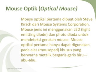 Mouse Optik (Optical Mouse)
Mouse optikal pertama dibuat oleh Steve
Kirsch dari Mouse Systems Corporation.
Mouse jenis ini menggunakan LED (light
emitting diode) dan photo dioda untuk
mendeteksi gerakan mouse. Mouse
optikal pertama hanya dapat digunakan
pada alas (mousepad) khusus yang
berwarna metalik bergaris-garis biru—
abu-abu.
12/10/2013 12:26:03 AM

 