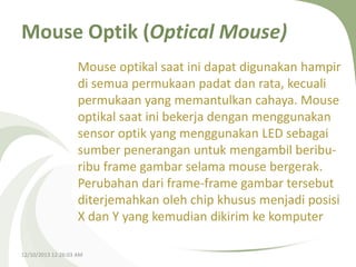 Mouse Optik (Optical Mouse)
Mouse optikal saat ini dapat digunakan hampir
di semua permukaan padat dan rata, kecuali
permukaan yang memantulkan cahaya. Mouse
optikal saat ini bekerja dengan menggunakan
sensor optik yang menggunakan LED sebagai
sumber penerangan untuk mengambil beriburibu frame gambar selama mouse bergerak.
Perubahan dari frame-frame gambar tersebut
diterjemahkan oleh chip khusus menjadi posisi
X dan Y yang kemudian dikirim ke komputer
12/10/2013 12:26:03 AM

 