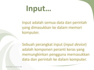 Input…
Input adalah semua data dan perintah
yang dimasukkan ke dalam memori
komputer.
Sebuah perangkat input (input device)
adalah komponen peranti keras yang
memungkinkan pengguna memasukkan
data dan perintah ke dalam komputer.
12/10/2013 12:26:03 AM

 