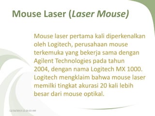 Mouse Laser (Laser Mouse)
Mouse laser pertama kali diperkenalkan
oleh Logitech, perusahaan mouse
terkemuka yang bekerja sama dengan
Agilent Technologies pada tahun
2004, dengan nama Logitech MX 1000.
Logitech mengklaim bahwa mouse laser
memilki tingkat akurasi 20 kali lebih
besar dari mouse optikal.
12/10/2013 12:26:03 AM

 