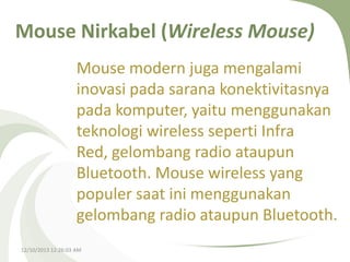 Mouse Nirkabel (Wireless Mouse)
Mouse modern juga mengalami
inovasi pada sarana konektivitasnya
pada komputer, yaitu menggunakan
teknologi wireless seperti Infra
Red, gelombang radio ataupun
Bluetooth. Mouse wireless yang
populer saat ini menggunakan
gelombang radio ataupun Bluetooth.
12/10/2013 12:26:03 AM

 