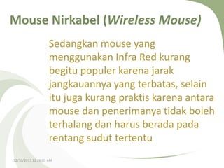 Mouse Nirkabel (Wireless Mouse)
Sedangkan mouse yang
menggunakan Infra Red kurang
begitu populer karena jarak
jangkauannya yang terbatas, selain
itu juga kurang praktis karena antara
mouse dan penerimanya tidak boleh
terhalang dan harus berada pada
rentang sudut tertentu
12/10/2013 12:26:03 AM

 