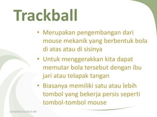 Trackball
• Merupakan pengembangan dari
mouse mekanik yang berbentuk bola
di atas atau di sisinya
• Untuk menggerakkan kita dapat
memutar bola tersebut dengan ibu
jari atau telapak tangan
• Biasanya memiliki satu atau lebih
tombol yang bekerja persis seperti
tombol-tombol mouse
12/10/2013 12:26:03 AM

 