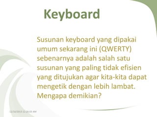 Keyboard
Susunan keyboard yang dipakai
umum sekarang ini (QWERTY)
sebenarnya adalah salah satu
susunan yang paling tidak efisien
yang ditujukan agar kita-kita dapat
mengetik dengan lebih lambat.
Mengapa demikian?
12/10/2013 12:26:03 AM

 