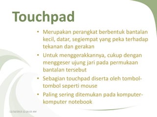 Touchpad
• Merupakan perangkat berbentuk bantalan
kecil, datar, segiempat yang peka terhadap
tekanan dan gerakan
• Untuk menggerakkannya, cukup dengan
menggeser ujung jari pada permukaan
bantalan tersebut
• Sebagian touchpad diserta oleh tomboltombol seperti mouse
• Paling sering ditemukan pada komputerkomputer notebook
12/10/2013 12:26:03 AM

 