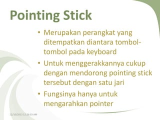 Pointing Stick
• Merupakan perangkat yang
ditempatkan diantara tomboltombol pada keyboard
• Untuk menggerakkannya cukup
dengan mendorong pointing stick
tersebut dengan satu jari
• Fungsinya hanya untuk
mengarahkan pointer
12/10/2013 12:26:03 AM

 