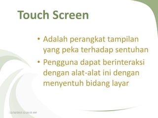 Touch Screen
• Adalah perangkat tampilan
yang peka terhadap sentuhan
• Pengguna dapat berinteraksi
dengan alat-alat ini dengan
menyentuh bidang layar

12/10/2013 12:26:03 AM

 