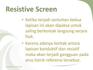 Resistive Screen
• Ketika terjadi sentuhan kedua
lapisan ini akan dipaksa untuk
saling berkontak langsung secara
fisik.
• Karena adanya kontak antara
lapisan konduktif dan resistif
maka akan terjadi gangguan pada
arus listrik referensi tersebut.
12/10/2013 12:26:03 AM

 