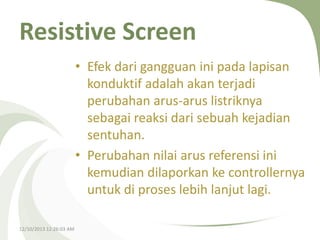 Resistive Screen
• Efek dari gangguan ini pada lapisan
konduktif adalah akan terjadi
perubahan arus-arus listriknya
sebagai reaksi dari sebuah kejadian
sentuhan.
• Perubahan nilai arus referensi ini
kemudian dilaporkan ke controllernya
untuk di proses lebih lanjut lagi.
12/10/2013 12:26:03 AM

 