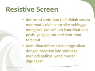 Resistive Screen
• Informasi sentuhan tadi diolah secara
matematis oleh controller sehingga
menghasilkan sebuah koordinat dan
posisi yang akurat dari sentuhan
tersebut.
• Kemudian informasi diintegrasikan
dengan program lain sehingga
menjadi aplikasi yang mudah
digunakan.
12/10/2013 12:26:03 AM

 