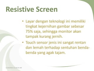 Resistive Screen
• Layar dengan teknologi ini memiliki
tingkat kejernihan gambar sebesar
75% saja, sehingga monitor akan
tampak kurang jernih.
• Touch sensor jenis ini sangat rentan
dan lemah terhadap sentuhan bendabenda yang agak tajam.

12/10/2013 12:26:03 AM

 