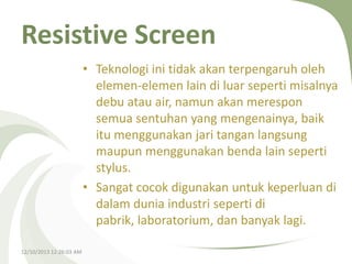Resistive Screen
• Teknologi ini tidak akan terpengaruh oleh
elemen-elemen lain di luar seperti misalnya
debu atau air, namun akan merespon
semua sentuhan yang mengenainya, baik
itu menggunakan jari tangan langsung
maupun menggunakan benda lain seperti
stylus.
• Sangat cocok digunakan untuk keperluan di
dalam dunia industri seperti di
pabrik, laboratorium, dan banyak lagi.
12/10/2013 12:26:03 AM

 