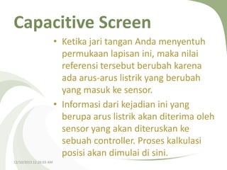 Capacitive Screen
• Ketika jari tangan Anda menyentuh
permukaan lapisan ini, maka nilai
referensi tersebut berubah karena
ada arus-arus listrik yang berubah
yang masuk ke sensor.
• Informasi dari kejadian ini yang
berupa arus listrik akan diterima oleh
sensor yang akan diteruskan ke
sebuah controller. Proses kalkulasi
posisi akan dimulai di sini.
12/10/2013 12:26:03 AM

 