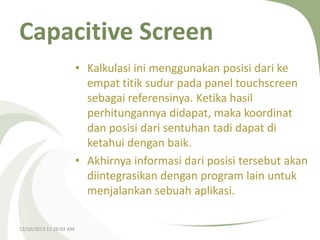 Capacitive Screen
• Kalkulasi ini menggunakan posisi dari ke
empat titik sudur pada panel touchscreen
sebagai referensinya. Ketika hasil
perhitungannya didapat, maka koordinat
dan posisi dari sentuhan tadi dapat di
ketahui dengan baik.
• Akhirnya informasi dari posisi tersebut akan
diintegrasikan dengan program lain untuk
menjalankan sebuah aplikasi.
12/10/2013 12:26:03 AM

 