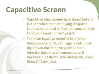 Capacitive Screen
• Capasitive touchscreen baru dapat bekerja
jika sentuhan-sentuhan yang ditujukan
kepadanya berasal dari benda yang bersifat
konduktif seperti misalnya jari.
• Tampilan layarnya memiliki kejernihan
hingga sekitar 90%, sehingga cocok untuk
digunakan dalam berbagai keperluan
interaksi dalam publik umum seperti
misalnya di restoran, kios elektronik, lokasi
Point Of Sales, dsb.
12/10/2013 12:26:03 AM

 