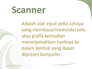 Scanner
Adalah alat input peka cahaya
yang membaca/memindai teks
atau grafik kemudian
menerjemahkan hasilnya ke
dalam bentuk yang dapat
diproses komputer.
12/10/2013 12:26:03 AM

 