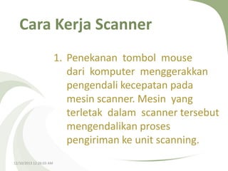Cara Kerja Scanner
1. Penekanan tombol mouse
dari komputer menggerakkan
pengendali kecepatan pada
mesin scanner. Mesin yang
terletak dalam scanner tersebut
mengendalikan proses
pengiriman ke unit scanning.
12/10/2013 12:26:03 AM

 
