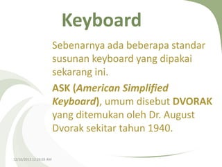 Keyboard
Sebenarnya ada beberapa standar
susunan keyboard yang dipakai
sekarang ini.
ASK (American Simplified
Keyboard), umum disebut DVORAK
yang ditemukan oleh Dr. August
Dvorak sekitar tahun 1940.
12/10/2013 12:26:03 AM

 