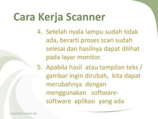 Cara Kerja Scanner
4. Setelah nyala lampu sudah tidak
ada, berarti proses scan sudah
selesai dan hasilnya dapat dilihat
pada layar monitor.
5. Apabila hasil atau tampilan teks /
gambar ingin dirubah, kita dapat
merubahnya dengan
menggunakan softwaresoftware aplikasi yang ada
12/10/2013 12:26:03 AM

 