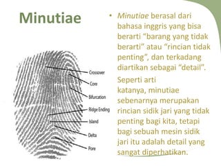 Minutiae

12/10/2013 12:26:03 AM

• Minutiae berasal dari
bahasa inggris yang bisa
berarti “barang yang tidak
berarti” atau “rincian tidak
penting”, dan terkadang
diartikan sebagai “detail”.
• Seperti arti
katanya, minutiae
sebenarnya merupakan
rincian sidik jari yang tidak
penting bagi kita, tetapi
bagi sebuah mesin sidik
jari itu adalah detail yang
sangat diperhatikan.

 