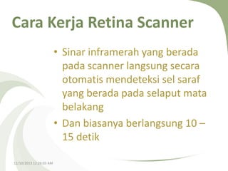 Cara Kerja Retina Scanner
• Sinar inframerah yang berada
pada scanner langsung secara
otomatis mendeteksi sel saraf
yang berada pada selaput mata
belakang
• Dan biasanya berlangsung 10 –
15 detik
12/10/2013 12:26:03 AM

 