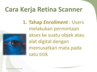Cara Kerja Retina Scanner
1. Tahap Enrollment : Users
melakukan permintaan
akses ke suatu objek atau
alat digital dengan
memusatkan mata pada
satu titik
12/10/2013 12:26:03 AM

 