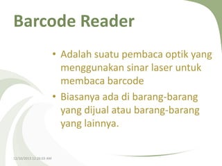 Barcode Reader
• Adalah suatu pembaca optik yang
menggunakan sinar laser untuk
membaca barcode
• Biasanya ada di barang-barang
yang dijual atau barang-barang
yang lainnya.
12/10/2013 12:26:03 AM

 