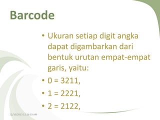 Barcode
• Ukuran setiap digit angka
dapat digambarkan dari
bentuk urutan empat-empat
garis, yaitu:
• 0 = 3211,
• 1 = 2221,
• 2 = 2122,
12/10/2013 12:26:03 AM

 