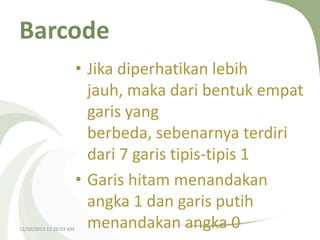 Barcode

12/10/2013 12:26:03 AM

• Jika diperhatikan lebih
jauh, maka dari bentuk empat
garis yang
berbeda, sebenarnya terdiri
dari 7 garis tipis-tipis 1
• Garis hitam menandakan
angka 1 dan garis putih
menandakan angka 0

 