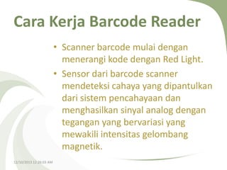 Cara Kerja Barcode Reader
• Scanner barcode mulai dengan
menerangi kode dengan Red Light.
• Sensor dari barcode scanner
mendeteksi cahaya yang dipantulkan
dari sistem pencahayaan dan
menghasilkan sinyal analog dengan
tegangan yang bervariasi yang
mewakili intensitas gelombang
magnetik.
12/10/2013 12:26:03 AM

 
