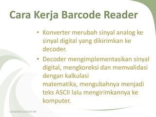 Cara Kerja Barcode Reader
• Konverter merubah sinyal analog ke
sinyal digital yang dikirimkan ke
decoder.
• Decoder mengimplementasikan sinyal
digital, mengkoreksi dan memvalidasi
dengan kalkulasi
matematika, mengubahnya menjadi
teks ASCII lalu mengirimkannya ke
komputer.
12/10/2013 12:26:03 AM

 