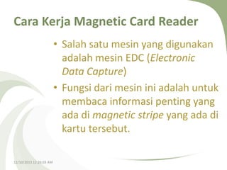Cara Kerja Magnetic Card Reader
• Salah satu mesin yang digunakan
adalah mesin EDC (Electronic
Data Capture)
• Fungsi dari mesin ini adalah untuk
membaca informasi penting yang
ada di magnetic stripe yang ada di
kartu tersebut.
12/10/2013 12:26:03 AM

 