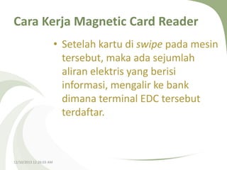 Cara Kerja Magnetic Card Reader
• Setelah kartu di swipe pada mesin
tersebut, maka ada sejumlah
aliran elektris yang berisi
informasi, mengalir ke bank
dimana terminal EDC tersebut
terdaftar.

12/10/2013 12:26:03 AM

 