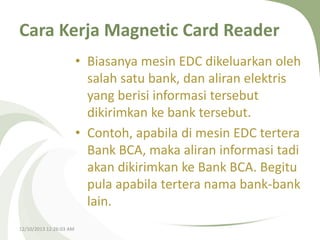 Cara Kerja Magnetic Card Reader
• Biasanya mesin EDC dikeluarkan oleh
salah satu bank, dan aliran elektris
yang berisi informasi tersebut
dikirimkan ke bank tersebut.
• Contoh, apabila di mesin EDC tertera
Bank BCA, maka aliran informasi tadi
akan dikirimkan ke Bank BCA. Begitu
pula apabila tertera nama bank-bank
lain.
12/10/2013 12:26:03 AM

 