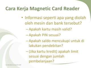 Cara Kerja Magnetic Card Reader
• Informasi seperti apa yang diolah
oleh mesin dan bank tersebut?
– Apakah kartu masih valid?
– Apakah PIN sesuai?
– Apakah saldo mencukupi untuk di
lakukan pendebitan?
– (Jika kartu kredit) apakah limit
sesuai dengan jumlah
pembelanjaan?
12/10/2013 12:26:03 AM

 