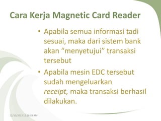 Cara Kerja Magnetic Card Reader
• Apabila semua informasi tadi
sesuai, maka dari sistem bank
akan “menyetujui” transaksi
tersebut
• Apabila mesin EDC tersebut
sudah mengeluarkan
receipt, maka transaksi berhasil
dilakukan.
12/10/2013 12:26:03 AM

 