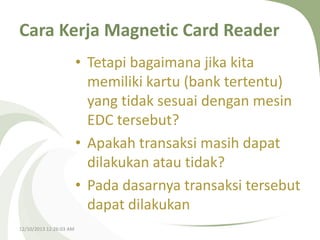 Cara Kerja Magnetic Card Reader
• Tetapi bagaimana jika kita
memiliki kartu (bank tertentu)
yang tidak sesuai dengan mesin
EDC tersebut?
• Apakah transaksi masih dapat
dilakukan atau tidak?
• Pada dasarnya transaksi tersebut
dapat dilakukan
12/10/2013 12:26:03 AM

 