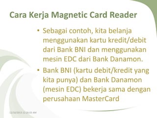 Cara Kerja Magnetic Card Reader
• Sebagai contoh, kita belanja
menggunakan kartu kredit/debit
dari Bank BNI dan menggunakan
mesin EDC dari Bank Danamon.
• Bank BNI (kartu debit/kredit yang
kita punya) dan Bank Danamon
(mesin EDC) bekerja sama dengan
perusahaan MasterCard
12/10/2013 12:26:03 AM

 