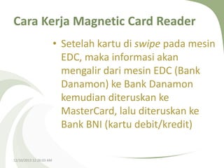 Cara Kerja Magnetic Card Reader
• Setelah kartu di swipe pada mesin
EDC, maka informasi akan
mengalir dari mesin EDC (Bank
Danamon) ke Bank Danamon
kemudian diteruskan ke
MasterCard, lalu diteruskan ke
Bank BNI (kartu debit/kredit)

12/10/2013 12:26:03 AM

 