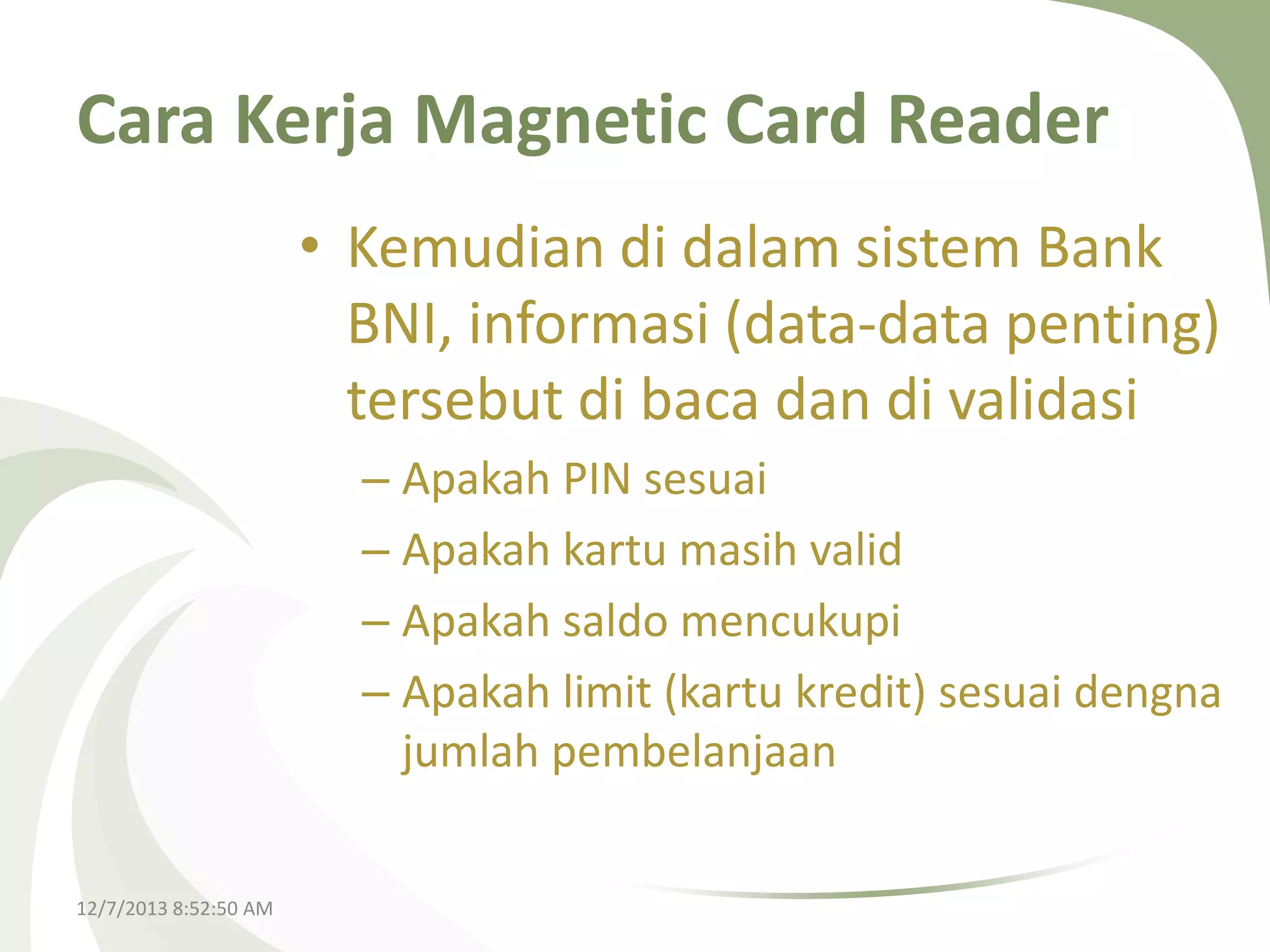 Cara Kerja Magnetic Card Reader
• Kemudian di dalam sistem Bank
BNI, informasi (data-data penting)
tersebut di baca dan di validasi
– Apakah PIN sesuai
– Apakah kartu masih valid
– Apakah saldo mencukupi
– Apakah limit (kartu kredit) sesuai dengna
jumlah pembelanjaan
12/7/2013 8:52:50 AM

 