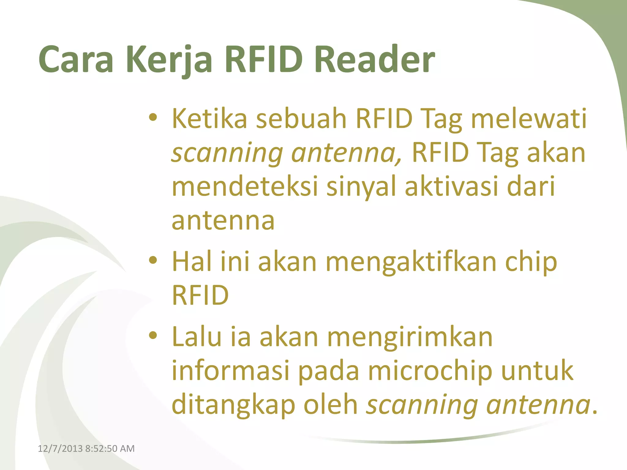 Cara Kerja RFID Reader
• Ketika sebuah RFID Tag melewati
scanning antenna, RFID Tag akan
mendeteksi sinyal aktivasi dari
antenna
• Hal ini akan mengaktifkan chip
RFID
• Lalu ia akan mengirimkan
informasi pada microchip untuk
ditangkap oleh scanning antenna.
12/7/2013 8:52:50 AM

 