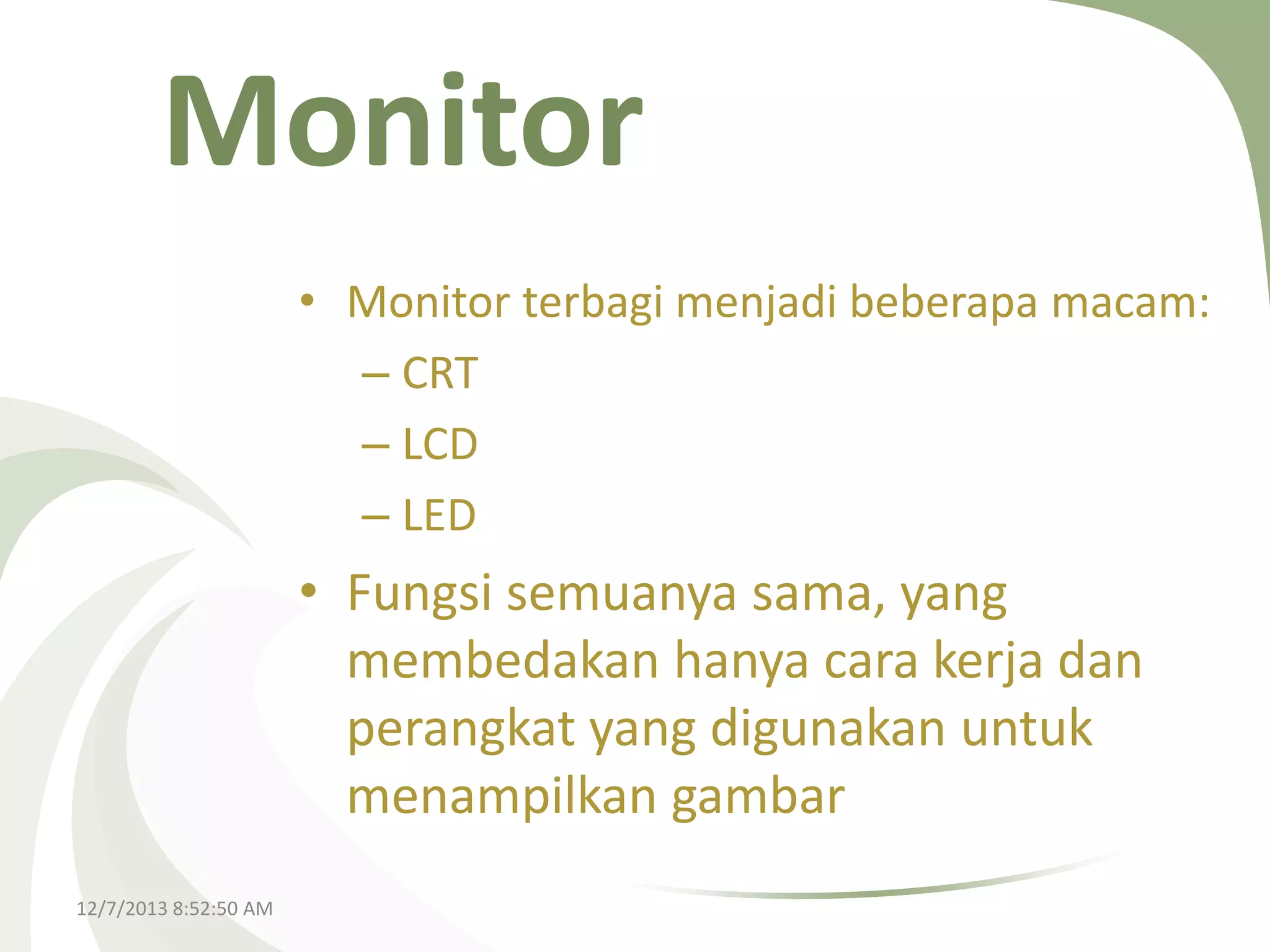 Monitor
• Monitor terbagi menjadi beberapa macam:
– CRT
– LCD
– LED

• Fungsi semuanya sama, yang
membedakan hanya cara kerja dan
perangkat yang digunakan untuk
menampilkan gambar
12/7/2013 8:52:50 AM

 