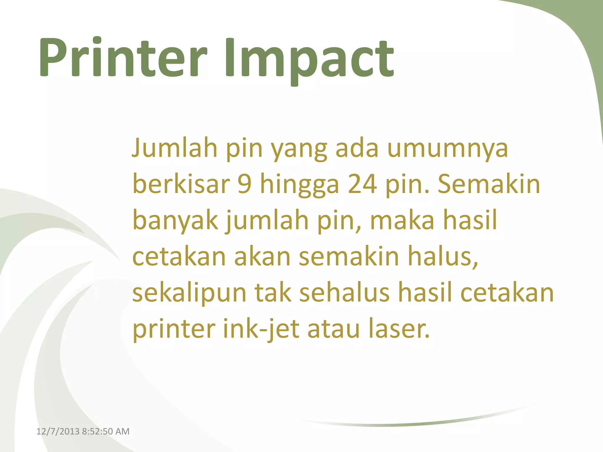 Printer Impact
Jumlah pin yang ada umumnya
berkisar 9 hingga 24 pin. Semakin
banyak jumlah pin, maka hasil
cetakan akan semakin halus,
sekalipun tak sehalus hasil cetakan
printer ink-jet atau laser.

12/7/2013 8:52:50 AM

 