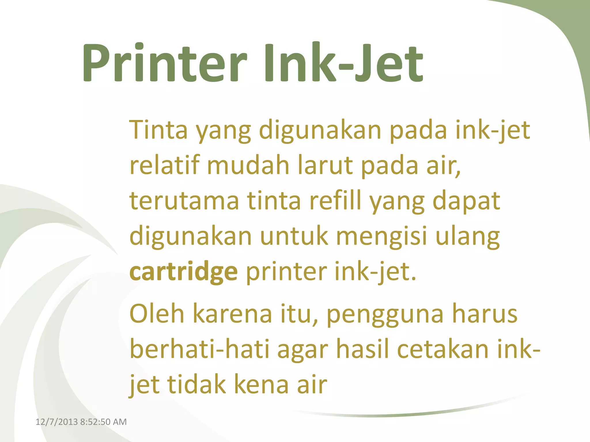 Printer Ink-Jet
Tinta yang digunakan pada ink-jet
relatif mudah larut pada air,
terutama tinta refill yang dapat
digunakan untuk mengisi ulang
cartridge printer ink-jet.
Oleh karena itu, pengguna harus
berhati-hati agar hasil cetakan inkjet tidak kena air
12/7/2013 8:52:50 AM

 