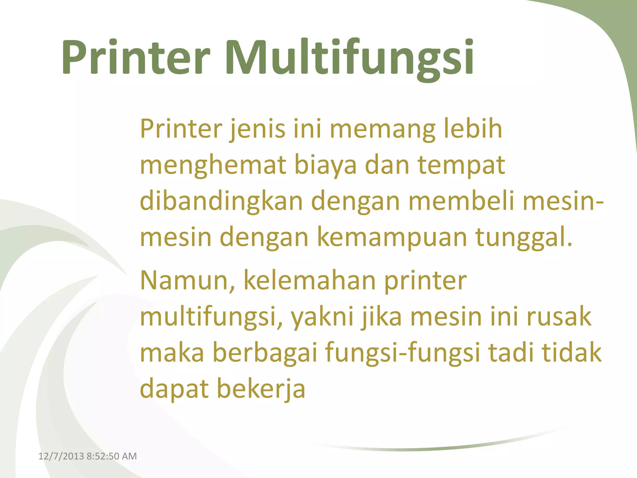 Printer Multifungsi
Printer jenis ini memang lebih
menghemat biaya dan tempat
dibandingkan dengan membeli mesinmesin dengan kemampuan tunggal.
Namun, kelemahan printer
multifungsi, yakni jika mesin ini rusak
maka berbagai fungsi-fungsi tadi tidak
dapat bekerja
12/7/2013 8:52:50 AM

 